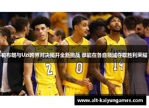 勒布朗与Uzi跨界对决揭开全新挑战 谁能在各自领域夺取胜利荣耀