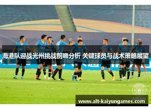 海港队迎战光州挑战前瞻分析 关键球员与战术策略展望
