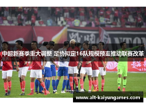 中超新赛季重大调整 足协拟定16队规模预案推动联赛改革