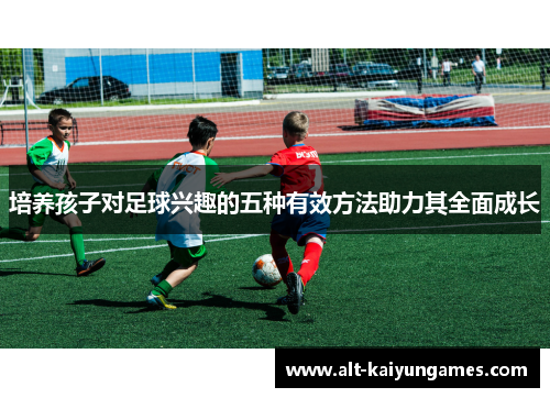 培养孩子对足球兴趣的五种有效方法助力其全面成长
